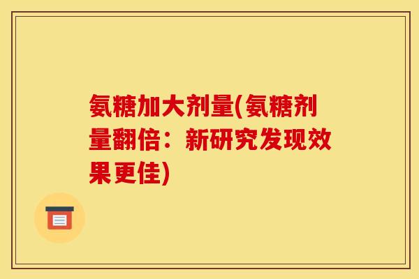 氨糖加大剂量(氨糖剂量翻倍：新研究发现效果更佳)
