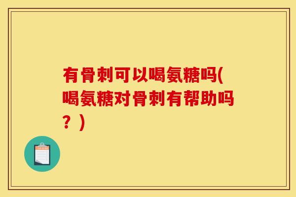 有骨刺可以喝氨糖吗(喝氨糖对骨刺有帮助吗？)