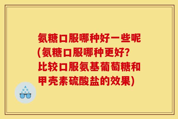 氨糖口服哪种好一些呢(氨糖口服哪种更好？比较口服氨基葡萄糖和甲壳素硫酸盐的效果)