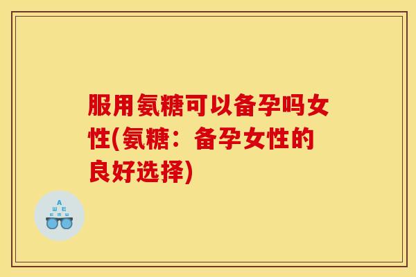 服用氨糖可以备孕吗女性(氨糖：备孕女性的良好选择)
