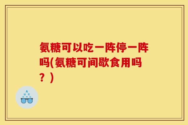 氨糖可以吃一阵停一阵吗(氨糖可间歇食用吗？)