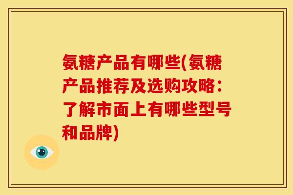 氨糖产品有哪些(氨糖产品推荐及选购攻略：了解市面上有哪些型号和品牌)
