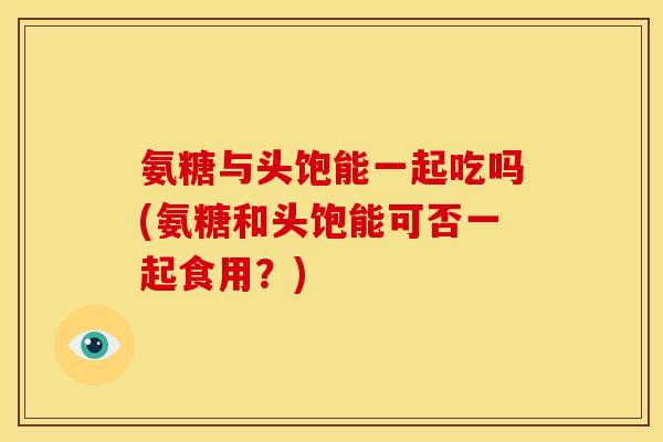 氨糖与头饱能一起吃吗(氨糖和头饱能可否一起食用？)