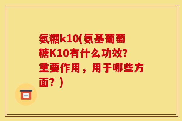 氨糖k10(氨基葡萄糖K10有什么功效？重要作用，用于哪些方面？)