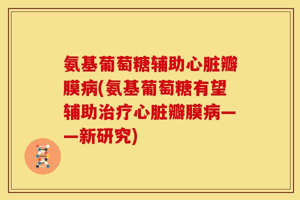 氨基葡萄糖辅助心脏瓣膜病(氨基葡萄糖有望辅助治疗心脏瓣膜病——新研究)