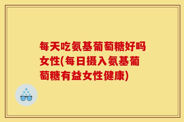 每天吃氨基葡萄糖好吗女性(每日摄入氨基葡萄糖有益女性健康)