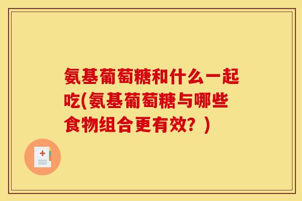 氨基葡萄糖和什么一起吃(氨基葡萄糖与哪些食物组合更有效？)
