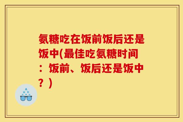 氨糖吃在饭前饭后还是饭中(最佳吃氨糖时间：饭前、饭后还是饭中？)