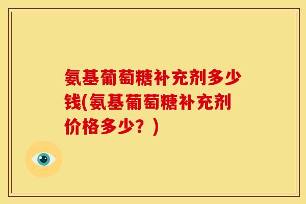 氨基葡萄糖补充剂多少钱(氨基葡萄糖补充剂价格多少？)