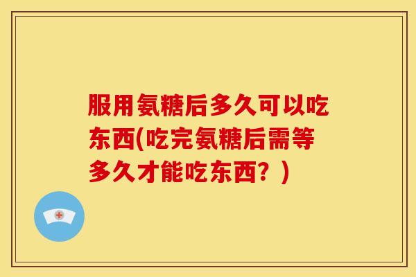 服用氨糖后多久可以吃东西(吃完氨糖后需等多久才能吃东西？)