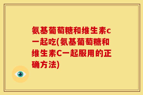 氨基葡萄糖和维生素c一起吃(氨基葡萄糖和维生素C一起服用的正确方法)