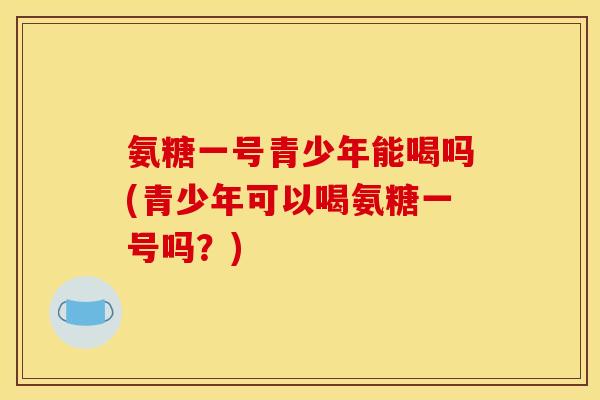 氨糖一号青少年能喝吗(青少年可以喝氨糖一号吗？)