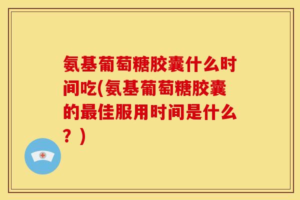 氨基葡萄糖胶囊什么时间吃(氨基葡萄糖胶囊的最佳服用时间是什么？)