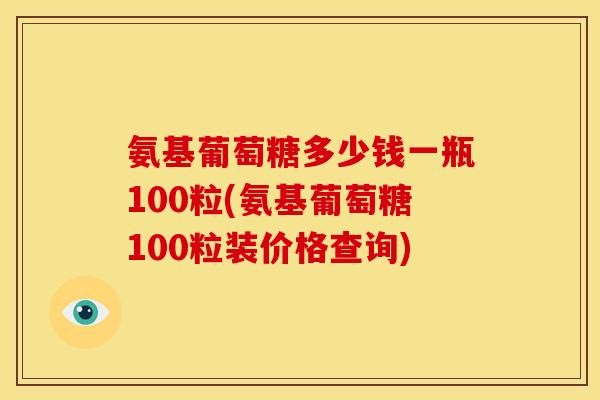 氨基葡萄糖多少钱一瓶100粒(氨基葡萄糖100粒装价格查询)