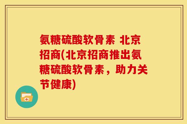 氨糖硫酸软骨素 北京招商(北京招商推出氨糖硫酸软骨素，助力关节健康)