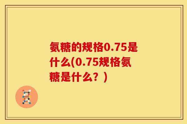 氨糖的规格0.75是什么(0.75规格氨糖是什么？)