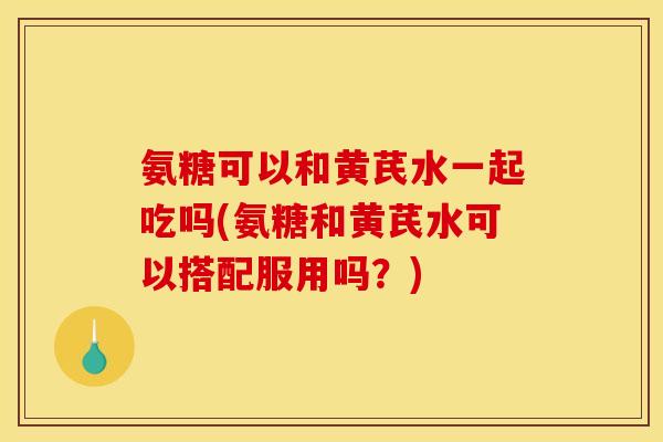 氨糖可以和黄芪水一起吃吗(氨糖和黄芪水可以搭配服用吗？)