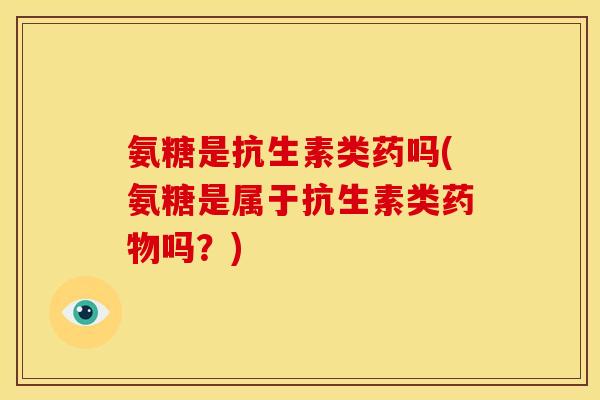 氨糖是抗生素类药吗(氨糖是属于抗生素类药物吗？)