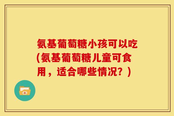 氨基葡萄糖小孩可以吃(氨基葡萄糖儿童可食用，适合哪些情况？)