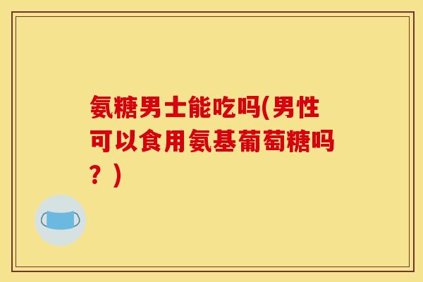 氨糖男士能吃吗(男性可以食用氨基葡萄糖吗？)