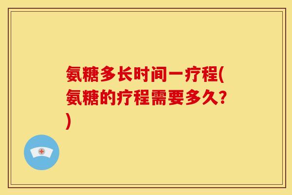 氨糖多长时间一疗程(氨糖的疗程需要多久？)