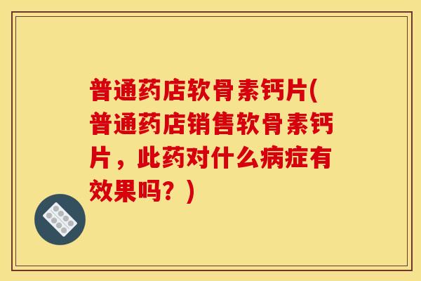 普通药店软骨素钙片(普通药店销售软骨素钙片，此药对什么病症有效果吗？)