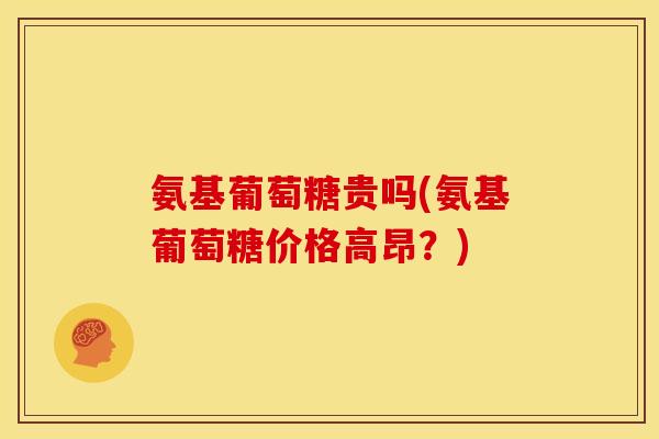 氨基葡萄糖贵吗(氨基葡萄糖价格高昂？)