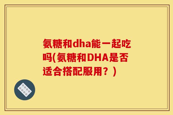 氨糖和dha能一起吃吗(氨糖和DHA是否适合搭配服用？)
