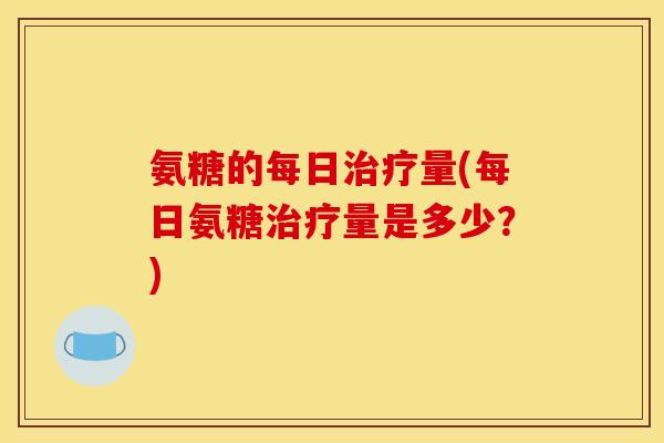 氨糖的每日治疗量(每日氨糖治疗量是多少？)