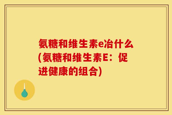 氨糖和维生素e冶什么(氨糖和维生素E：促进健康的组合)