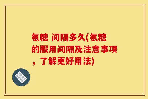 氨糖 间隔多久(氨糖的服用间隔及注意事项，了解更好用法)
