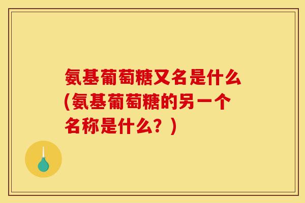 氨基葡萄糖又名是什么(氨基葡萄糖的另一个名称是什么？)