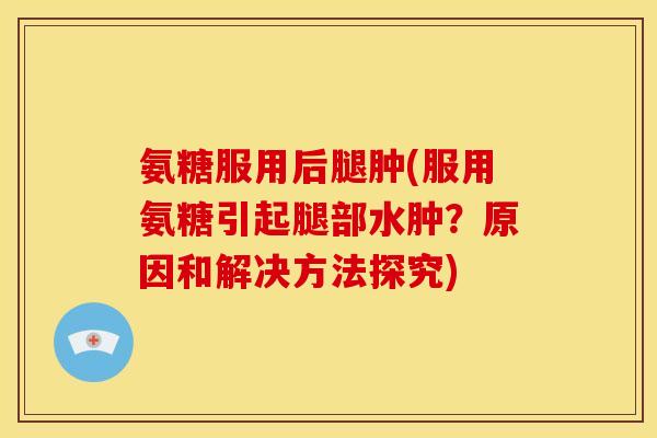 氨糖服用后腿肿(服用氨糖引起腿部水肿？原因和解决方法探究)