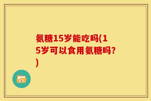 氨糖15岁能吃吗(15岁可以食用氨糖吗？)