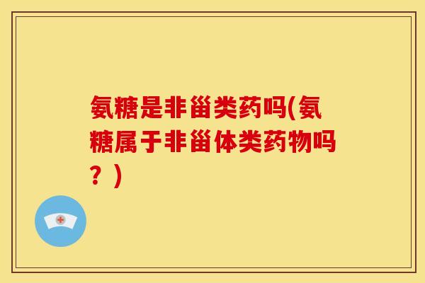 氨糖是非甾类药吗(氨糖属于非甾体类药物吗？)