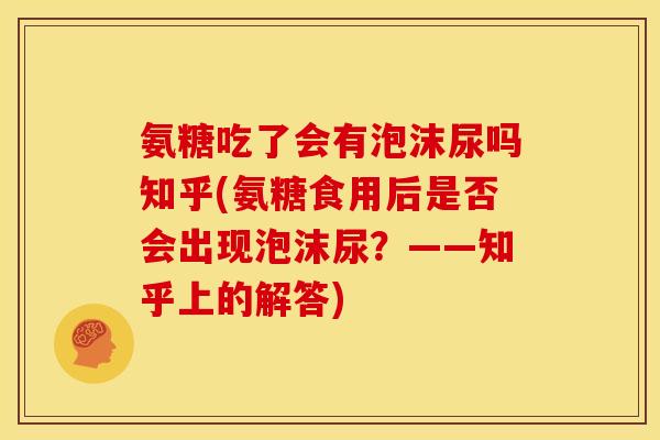 氨糖吃了会有泡沫尿吗知乎(氨糖食用后是否会出现泡沫尿？——知乎上的解答)