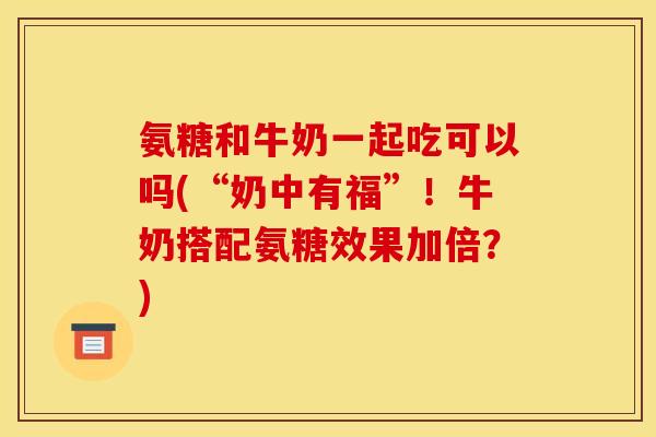氨糖和牛奶一起吃可以吗(“奶中有福”！牛奶搭配氨糖效果加倍？)