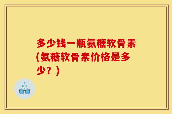 多少钱一瓶氨糖软骨素(氨糖软骨素价格是多少？)