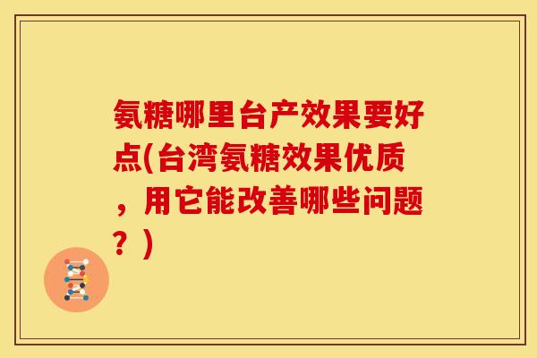 氨糖哪里台产效果要好点(台湾氨糖效果优质，用它能改善哪些问题？)