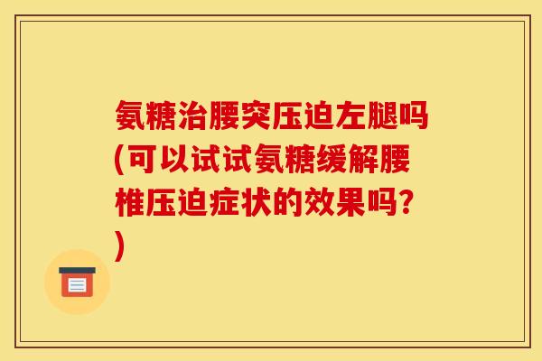 氨糖治腰突压迫左腿吗(可以试试氨糖缓解腰椎压迫症状的效果吗？)