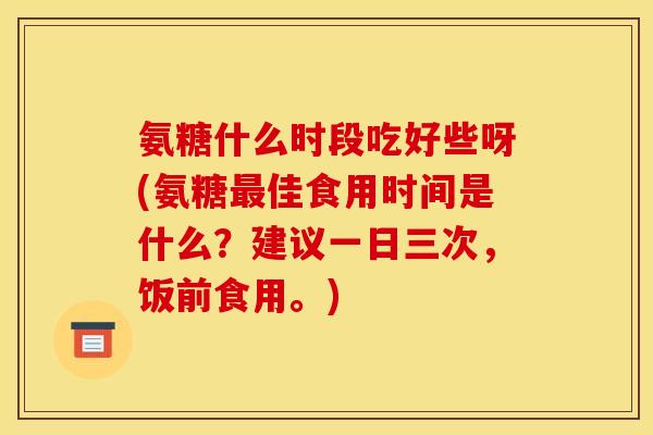氨糖什么时段吃好些呀(氨糖最佳食用时间是什么？建议一日三次，饭前食用。)