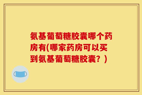 氨基葡萄糖胶囊哪个药房有(哪家药房可以买到氨基葡萄糖胶囊？)