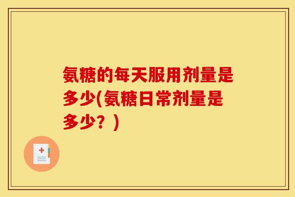 氨糖的每天服用剂量是多少(氨糖日常剂量是多少？)