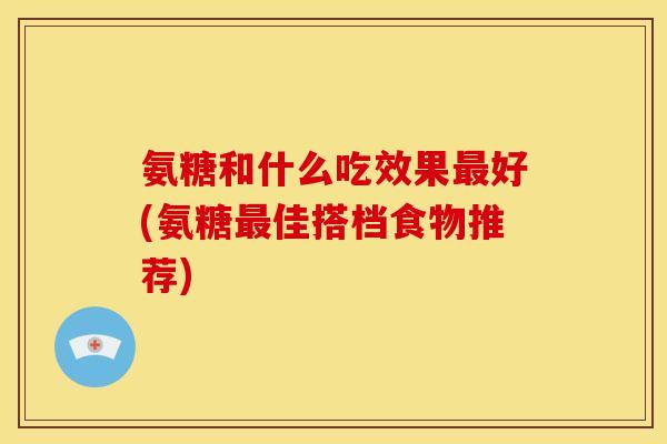 氨糖和什么吃效果最好(氨糖最佳搭档食物推荐)