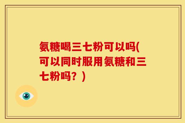 氨糖喝三七粉可以吗(可以同时服用氨糖和三七粉吗？)