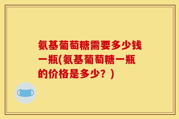 氨基葡萄糖需要多少钱一瓶(氨基葡萄糖一瓶的价格是多少？)