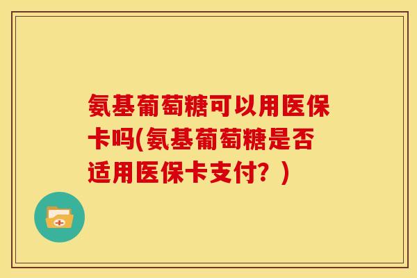 氨基葡萄糖可以用医保卡吗(氨基葡萄糖是否适用医保卡支付？)