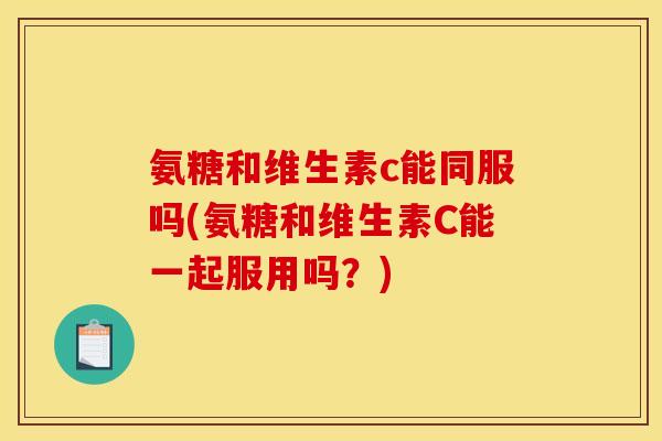 氨糖和维生素c能同服吗(氨糖和维生素C能一起服用吗？)