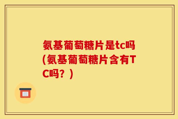 氨基葡萄糖片是tc吗(氨基葡萄糖片含有TC吗？)