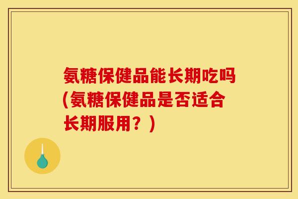 氨糖保健品能长期吃吗(氨糖保健品是否适合长期服用？)
